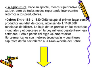 La agricultura : hace su aporte, menos significativo que el salitre, pero de todos modos reportando interesantes retornos a los productores. Cobre : Entre 1851y 1880 Chile ocupó el primer lugar como productor mundial de cobre, alcanzando 1.1160.000 toneladas de blister. La baja de los precios en los mercados mundiales y el descenso en la Ley mineral desalentaron esa actividad. Pero a partir del siglo XX empresarios Norteamericanos con mejores tecnologías y cuantiosos capitales darán nacimiento a la Gran Minería del Cobre. 