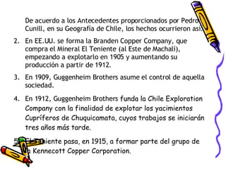 De acuerdo a los Antecedentes proporcionados por Pedro Cunill, en su Geografía de Chile, los hechos ocurrieron así: En EE.UU. se forma la Branden Copper Company, que compra el Mineral El Teniente (al Este de Machalí), empezando a explotarlo en 1905 y aumentando su producción a partir de 1912. En 1909, Guggenheim Brothers asume el control de aquella sociedad. En 1912, Guggenheim Brothers  funda la Chile Exploration Company con la finalidad de explotar los yacimientos Cupríferos de Chuquicamata, cuyos trabajos se iniciarán tres años más tarde. El Teniente pasa, en 1915, a formar parte del grupo de la Kennecott Copper Corporation. 