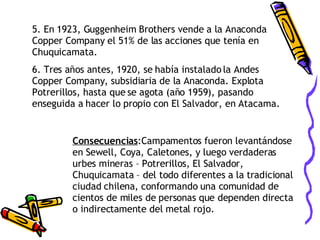 5. En 1923, Guggenheim Brothers vende a la Anaconda Copper Company el 51% de las acciones que tenía en Chuquicamata. 6. Tres años antes, 1920, se había instalado la Andes Copper Company, subsidiaria de la Anaconda. Explota Potrerillos, hasta que se agota (año 1959), pasando enseguida a hacer lo propio con El Salvador, en Atacama. Consecuencias :Campamentos fueron levantándose en Sewell, Coya, Caletones, y luego verdaderas urbes mineras – Potrerillos, El Salvador, Chuquicamata – del todo diferentes a la tradicional ciudad chilena, conformando una comunidad de cientos de miles de personas que dependen directa o indirectamente del metal rojo. 