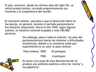 Sin embargo, pese a todo lo anterior, los años del parlamentarismo fueron de malestar y dificultades económicas, debido a la constante caída que experimentó en su valor el peso chileno: Peso chileno: 1878  45 peniques    1926  6 peniques En torno a la causa de esta desvalorización se produjo una ardiente polémica entre los "oreros" y los papeleros". El país, entonces, desde los últimos años del siglo XIX, se volvió proteccionista, cerrando progresivamente sus fronteras a la competencia del mundo. Es necesario señalar, que pese a que el desarrollo fabril no fue parejo, en general, durante el período parlamentario fue bastante importante. Hacia el año 1920, según algunos autores, la industria nacional ocupaba a unas 250.000 personas. 