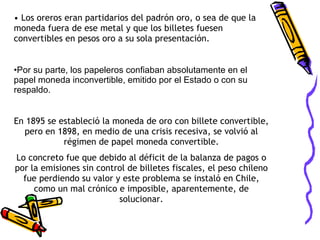 Los oreros eran partidarios del padrón oro, o sea de que la moneda fuera de ese metal y que los billetes fuesen convertibles en pesos oro a su sola presentación. Por su parte, los papeleros confiaban absolutamente en el papel moneda inconvertible, emitido por el Estado o con su respaldo. En 1895 se estableció la moneda de oro con billete convertible, pero en 1898, en medio de una crisis recesiva, se volvió al régimen de papel moneda convertible. Lo concreto fue que debido al déficit de la balanza de pagos o por la emisiones sin control de billetes fiscales, el peso chileno fue perdiendo su valor y este problema se instaló en Chile, como un mal crónico e imposible, aparentemente, de solucionar. 