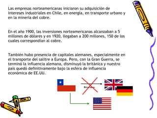 Las empresas norteamericanas iniciaron su adquisición de intereses industriales en Chile, en energía, en transporte urbano y en la minería del cobre.  En el año 1900, las inversiones norteamericanas alcanzaban a 5 millones de dólares y en 1920, llegaban a 200 millones, 150 de los cuales correspondían al cobre. También hubo presencia de capitales alemanes, especialmente en el transporte del salitre a Europa. Pero, con la Gran Guerra, se terminó la influencia alemana, disminuyó la británica y nuestro país quedó definitivamente bajo la esfera de influencia económica de EE.UU. 