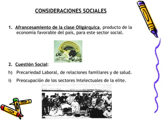 CONSIDERACIONES SOCIALES 1.  Afrancesamiento de la clase Oligárquica , producto de la economía favorable del país, para este sector social.   2.  Cuestión Social : Precariedad Laboral, de relaciones familiares y de salud. Preocupación de los sectores Intelectuales de la elite. 