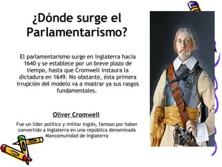 El parlamentarismo surge en Inglaterra hacia 1640 y se establece por un breve plazo de tiempo, hasta que Cromwell instaura la dictadura en 1649. No obstante, ésta primera irrupción del modelo va a mostrar ya sus rasgos fundamentales.  Oliver Cromwell   Fue un líder político y militar inglés, famoso por haber convertido a Inglaterra en una república denominada Mancomunidad de Inglaterra ¿Dónde surge el Parlamentarismo? 