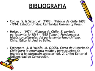BIBLIOGRAFIA Collier, S. & Sater, W. (1998).  Historia de Chile 1808 -1914.  Estados Unidos: Cambridge University Press. Heise, J. (1974).  Historia de Chile, El periodo parlamentario 1861 – 1925 Tomo I: Fundamentos histórico culturales del parlamentarismo chileno.  Chile: Editorial Andrés Bello. Etchepare, J. & Valdés, M. (2005).  Curso de Historia de Chile para la enseñanza media y para pruebas de ingreso a la educación superior Vol. 2.  Chile: Editorial Universidad de Concepción. 