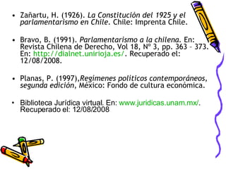 Zañartu, H. (1926).  La Constitución del 1925 y el parlamentarismo en Chile.  Chile: Imprenta Chile. Bravo, B. (1991).  Parlamentarismo a la chilena.  En: Revista Chilena de Derecho, Vol 18, Nº 3, pp. 363 – 373. En:  http:// dialnet . unirioja .es/ . Recuperado el: 12/08/2008. Planas, P. (1997), Regímenes políticos contemporáneos, segunda edición , México: Fondo de cultura económica. Biblioteca Jurídica virtual. En:  www.juridicas.unam.mx/ . Recuperado el: 12/08/2008 