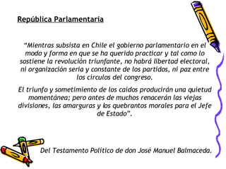 República Parlamentaria “ Mientras subsista en Chile el gobierno parlamentario en el modo y forma en que se ha querido practicar y tal como lo sostiene la revolución triunfante, no habrá libertad electoral, ni organización seria y constante de los partidos, ni paz entre los círculos del congreso. El triunfo y sometimiento de los caídos producirán una quietud momentánea; pero antes de muchos renacerán las viejas divisiones, las amarguras y los quebrantos morales para el Jefe de Estado”. Del Testamento Político de don José Manuel Balmaceda. 