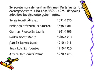 Se acostumbra denominar Régimen Parlamentario al correspondiente a los años 1891 – 1925, siéndoles adscritos los siguiente gobernantes: Jorge Montt Álvarez 1891-1896 Federico Errázuriz Echaurren 1896-1901 Germán Riesco Errázuriz 1901-1906 Pedro Montt Montt 1906-1910 Ramón Barros Luco 1910-1915 Juan Luis Sanfuentes 1915-1920 Arturo Alessandri Palma 1920-1925 