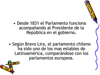 Desde 1831 el Parlamento funciona acompañando al Presidente de la República en el gobierno. Según Bravo Lira, el parlamento chileno ha sido uno de los mas estables de Latinoamérica, comparándose con los parlamentos europeos. 