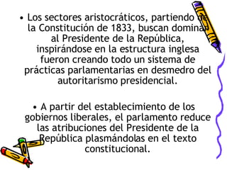 Los sectores aristocráticos, partiendo de la Constitución de 1833, buscan dominar al Presidente de la República, inspirándose en la estructura inglesa fueron creando todo un sistema de prácticas parlamentarias en desmedro del autoritarismo presidencial. A partir del establecimiento de los gobiernos liberales, el parlamento reduce las atribuciones del Presidente de la República plasmándolas en el texto constitucional. 