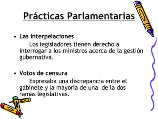 Prácticas Parlamentarias Las interpelaciones Los legisladores tienen derecho a interrogar a los ministros acerca de la gestión gubernativa. Votos de censura Expresaba una discrepancia entre el gabinete y la mayoría de una  de la dos ramas legislativas. 