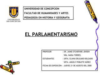 EL PARLAMENTARISMO UNIVERSIDAD DE CONCEPCION FACULTAD DE HUMANIDADES Y ARTES PEDAGOGÍA EN HISTORIA Y GEOGRAFÍA PROFESOR : SR. JAIME ETCHEPARE JENSEN   SRA. NADIA TORRES ESTUDIANTES : SRTA. ELIANA DELGADO DELGADO   SRTA. ANGELY POBLETE NÚÑEZ FECHA DE EXPOSICIÓN : JUEVES 21 DE AGOSTO DEL 2008 