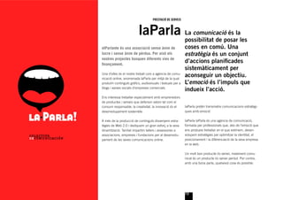 PRESTACIÓ DE SERVEIS



                          laParla La comunicacióposarlales
                                  possibilitat de
                                                  és

elParlante és una associació sense ànim de                 coses en comú. Una
lucre i sense ànim de pèrdua. Per això els                 estratègia és un conjunt
nostres projectes busquen diferents vies de
ﬁnançament.
                                                           d’accions planiﬁcades
                                                           sistemàticament per
Una d’elles és el nostre treball com a agència de comu-
nicació online, anomenada laParla per mitjà de la qual
                                                           aconseguir un objectiu.
produïm continguts gràﬁcs, audiovisuals i textuals per a   L’emoció és l’impuls que
blogs i xarxes socials d’empreses comercials.
                                                           indueix l’acció.
Ens interessa treballar especialment amb emprenedors
de productes i serveis que defensin valors tal com el
consum responsable, la creativitat, la innovació i/o el    laParla pretén transmetre comunicacions estratègi-
desenvolupament sostenible.                                ques amb emoció

A més de la producció de continguts dissenyem estra-       laParla laParla és una agència de comunicació,
tègies de Web 2.0 i dediquem un gran esforç a la seva      formada per professionals que, des de l’emoció que
dinamització. També impartim tallers i assessories a       ens produeix treballar en el que estimem, desen-
associacions, empreses i fundacions per al desenvolu-      volupem estratègies per optimitzar la identitat, el
pament de les seves comunicacions online.                  posicionament i la diferenciació de la seva empresa
                                                           en la web.

                                                           Un molt bon producte i/o servei, malament comu-
                                                           nicat és un producte i/o servei perdut. Per contra,
                                                           amb una bona parla, qualsevol cosa és possible.




                                                           13
 