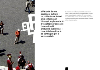 elParlante és una          A creiem en les múltiples possibilitats de la comuni-

associació cultural i      cació. Creiem en la comunicació que fomenta el canvi
                           social i la participació ciutadana. En la comunicació
un col·lectiu de treball   que genera diàleg i que fa circular sentits. En la comu-

amb èmfasi en el           nicació propositiva, oberta, dinàmica, honesta, creativa,
                           crítica i transformadora.
disseny i implementació
d’estratègies d’educació
i comunicació,
producció audiovisual i
creació i dinamització
de continguts per a
xarxes socials.




                           2
 