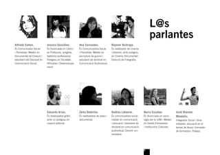 L@s
                                                                                                                      parlantes
Alfredo Cohen.              Jessica González.           Ana Cervantes.               Raynier Buitrago.
És Comunicador Social       És llicenciada en Ciènci-   És Comunicadora Social       És realitzador de cinema
i Periodista. Màster en     es Polítiques, políglota,   i Periodista. Màster en      i televisió, amb postgrau
Documental de Creació i     ballarina professional.     escriptura de guions i       en Cinema Documental i
estudiant del Doctorat en   Postgrau en Societats       estudiant de doctorat en     Direcció de Fotograﬁa.
Comunicació Social.         Africanes i Desenvolupa-    Comunicació Audiovisual.
                            ment.




                            Eduardo Arias.              Zeita Outeriño.              Andrea Lafaurie.            Nuria Escobar.              Jordi Biarnés
                            És dissenyador gràﬁc,       És realitzadora de vídeo i   És comunicadora social,     És llicenciada en socio-    Montoliu.
                            amb un postgrau en          documental.                  màster en comunicació       logia per la UAB i Màster   Integrador Social i dina-
                            creació editorial.                                       i educació i estudiant de   en Gestió d’empreses        mitzador, educació en el
                                                                                     doctorat en comunicació     i institucions Culturals.   temps de lleure i formador
                                                                                     audiovisual. Docent uni-                                de formadors. Pallaso.
                                                                                     versitària.




                                                                                                                 5
 