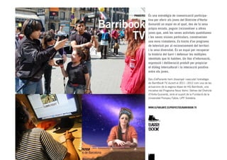 PROJECTES   És una estratègia de comunicació participa-


Barribook
                  tiva per oferir als joves del Districte d’Horta-
                  Guinardó un espai en el qual, des de la seva
                  pròpia mirada, puguin (re)conèixer a altres


       TV         joves que, amb les seves activitats quotidianes
                  i les seves visions particulars, construeixen
                  una nova ciutadania. Es tracta d’un programa
                  de televisió per al reconeixement del territori
                  i la seva diversitat. És un espai per recuperar
                  la història del barri i defensar les múltiples
                  identitats que hi habiten. Un lloc d’informació,
                  expressió i deliberació produït per propiciar
                  el diàleg intercultural i la interacció positiva
                  entre els joves.

                  Des d’elParlante hem dissenyat i executat l’estratègia
                  de BarriBooK TV durant el 2011 i 2012 com una de les
                  actuacions de la segona etapa de HG Barribook, una
                  iniciativa del Programa Nous Veïns i Veïnes del Districte
                  d’Horta-Guinardó, amb el suport de la Fundació de la
                  Universitat Pompeu Fabra, UPF Solidària.


                  WWW.ELPARLANTE.ES/PROYECTOS/BARRIBOOK-TV




                  7
 