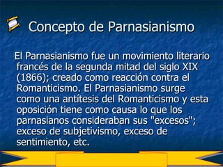 Concepto de Parnasianismo El Parnasianismo fue un movimiento literario francés de la segunda mitad del siglo XIX (1866); creado como reacción contra el Romanticismo. El Parnasianismo surge como una antítesis del Romanticismo y esta oposición tiene como causa lo que los parnasianos consideraban sus "excesos"; exceso de subjetivismo, exceso de sentimiento, etc. 