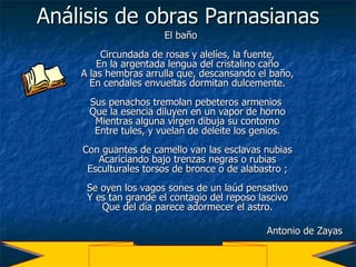 Análisis de obras Parnasianas El baño Circundada de rosas y alelíes, la fuente, En la argentada lengua del cristalino caño A las hembras arrulla que, descansando el baño, En cendales envueltas dormitan dulcemente. Sus penachos tremolan pebeteros armenios  Que la esencia diluyen en un vapor de horno Mientras alguna virgen dibuja su contorno Entre tules, y vuelan de deleite los genios. Con guantes de camello van las esclavas nubias Acariciando bajo trenzas negras o rubias Esculturales torsos de bronce o de alabastro ; Se oyen los vagos sones de un laúd pensativo Y es tan grande el contagio del reposo lascivo Que del día parece adormecer el astro. Antonio de Zayas  