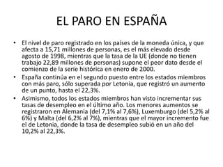 EL PARO EN ESPAÑAEl nivel de paro registrado en los países de la moneda única, y que afecta a 15,71 millones de personas, es el más elevado desde agosto de 1998, mientras que la tasa de la UE (donde no tienen trabajo 22,89 millones de personas) supone el peor dato desde el comienzo de la serie histórica en enero de 2000.España continúa en el segundo puesto entre los estados miembros con más paro, sólo superada por Letonia, que registró un aumento de un punto, hasta el 22,3%.Asimismo, todos los estados miembros han visto incrementar sus tasas de desempleo en el último año. Los menores aumentos se registraron en Alemania (del 7,1% al 7,6%), Luxemburgo (del 5,2% al 6%) y Malta (del 6,2% al 7%), mientras que el mayor incremento fue el de Letonia, donde la tasa de desempleo subió en un año del 10,2% al 22,3%.