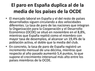 El paro en España duplica al de la media de los países de la OCDEEl mercado laboral en España y el del resto de países desarrollados siguen circulando a dos velocidades diferentes. La tasa de paro de las naciones que integran la Organización para la Cooperación y el Desarrollo Económico (OCDE) se situó en noviembre en el 8,8%, mientras que España repitió como el miembro con mayor tasa de desempleo, al alcanzar un 19,4% de la población activa, el doble que la media del club.En concreto, la tasa de paro de España registró un incremento mensual de una décima, mientras que respecto al año pasado aumentó 5,4 puntos, lo que supone el crecimiento interanual más alto entre los países miembros de la OCDE.