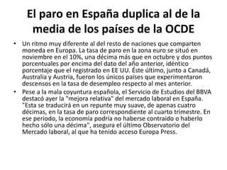 El paro en España duplica al de la media de los países de la OCDEUn ritmo muy diferente al del resto de naciones que comparten moneda en Europa. La tasa de paro en la zona euro se situó en noviembre en el 10%, una décima más que en octubre y dos puntos porcentuales por encima del dato del año anterior, idéntico porcentaje que el registrado en EE UU. Éste último, junto a Canadá, Australia y Austria, fueron los únicos países que experimentaron descensos en la tasa de desempleo respecto al mes anterior.Pese a la mala coyuntura española, el Servicio de Estudios del BBVA destacó ayer la "mejora relativa" del mercado laboral en España. "Esta se traducirá en un repunte muy suave, de apenas cuatro décimas, en la tasa de paro correspondiente al cuarto trimestre. En ese periodo, la economía podría no haberse contraído o haberlo hecho sólo una décima", asegura el último Observatorio del Mercado laboral, al que ha tenido acceso Europa Press.
