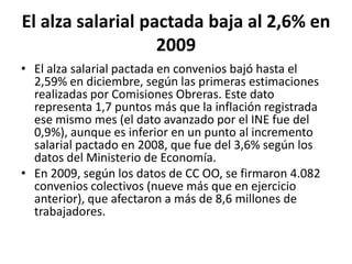 El alza salarial pactada baja al 2,6% en 2009El alza salarial pactada en convenios bajó hasta el 2,59% en diciembre, según las primeras estimaciones realizadas por Comisiones Obreras. Este dato representa 1,7 puntos más que la inflación registrada ese mismo mes (el dato avanzado por el INE fue del 0,9%), aunque es inferior en un punto al incremento salarial pactado en 2008, que fue del 3,6% según los datos del Ministerio de Economía.En 2009, según los datos de CC OO, se firmaron 4.082 convenios colectivos (nueve más que en ejercicio anterior), que afectaron a más de 8,6 millones de trabajadores.