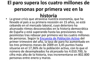 El paro supera los cuatro millones de personas por primera vez en la historiaLa grave crisis que atraviesa nuestra economía, que ha llevado al país a su primera recesión en 15 años, se está cebando en el mercado laboral, cuyo deterioro ha alcanzado ritmos desconocidos en la historia democrática de España y está superando hasta las previsiones más pesimistas tras rebasar por primera vez los cuatro millones de personas. Según la Encuesta de Población Activa del primer trimestre del año, la tasa de paro ha aumentado en los tres primeros meses de 2009 en 3,45 puntos hasta situarse en el 17,36% de la población activa, con lo que el número de desempleados ha alcanzado los 4.010.700, la cifra más alta de la historia, tras incrementarse en 802.800 personas entre enero y marzo.