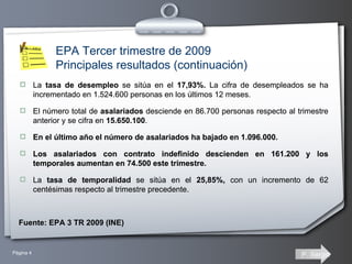 La  tasa de desempleo  se sitúa en el  17,93%.  La cifra de desempleados se ha incrementado en 1.524.600 personas en los últimos 12 meses. El número total de  asalariados  desciende en 86.700 personas respecto al trimestre anterior y se cifra en  15.650.100 .  En el último año el número de asalariados ha bajado en 1.096.000. Los asalariados con contrato indefinido descienden en 161.200 y los temporales aumentan en 74.500 este trimestre. La  tasa de temporalidad  se sitúa en el  25,85%,  con un incremento de 62 centésimas respecto al trimestre precedente. La  tasa de desempleo  se sitúa en el  17,93%.  La cifra de desempleados se ha incrementado en 1.524.600 personas en los últimos 12 meses. El número total de  asalariados  desciende en 86.700 personas respecto al trimestre anterior y se cifra en  15.650.100 .  En el último año el número de asalariados ha bajado en 1.096.000. Los asalariados con contrato indefinido descienden en 161.200 y los temporales aumentan en 74.500 este trimestre. La  tasa de temporalidad  se sitúa en el  25,85%,  con un incremento de 62 centésimas respecto al trimestre precedente. Fuente: EPA 3 TR 2009 (INE) EPA Tercer trimestre de 2009 Principales resultados (continuación) 