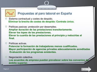 Sistema contractual y costes de despido. Eliminar la brecha de costes de despido: Contrato único. Políticas pasivas: protección por desempleo. Ampliar duración de las prestaciones transitoriamente.  Elevar los topes de las prestaciones. Elevar la cuantía de las prestaciones al principio y reducirlas al  final.  Políticas activas. Potenciar la formación de trabajadores menos cualificados.  Mayor participación de agencias privadas adecuadamente acreditadas  Evaluación de los programas existentes. Negociación colectiva. Los acuerdos de empresa puedan prevalecer sobre los convenios de ámbito superior. Propuestas al paro laboral en España 