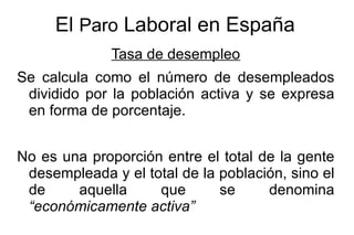 El Paro Laboral en España
              Tasa de desempleo
Se calcula como el número de desempleados
 dividido por la población activa y se expresa
 en forma de porcentaje.


No es una proporción entre el total de la gente
 desempleada y el total de la población, sino el
 de     aquella     que       se     denomina
 “económicamente activa”
 