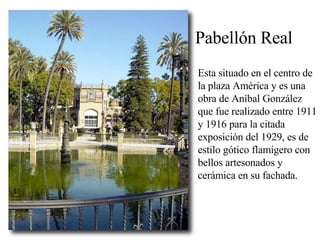 Pabellón Real Esta situado en el centro de la plaza América y es una obra de Aníbal González que fue realizado entre 1911 y 1916 para la citada exposición del 1929, es de estilo gótico flamígero con bellos artesonados y cerámica en su fachada.  