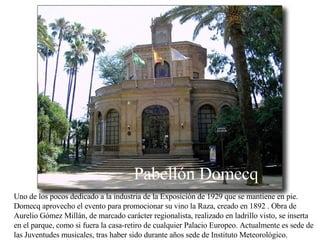 Uno de los pocos dedicado a la industria de la Exposición de 1929 que se mantiene en pie. Domecq aprovecho el evento para promocionar su vino la Raza, creado en 1892 . Obra de Aurelio Gómez Millán, de marcado carácter regionalista, realizado en ladrillo visto, se inserta en el parque, como si fuera la casa-retiro de cualquier Palacio Europeo. Actualmente es sede de las Juventudes musicales, tras haber sido durante años sede de Instituto Meteorológico. Pabellón Domecq 