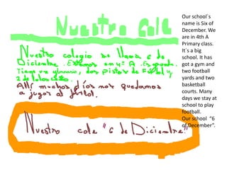 Our school´s
name is Six of
December. We
are in 4th A
Primary class.
It´s a big
school. It has
got a gym and
two football
yards and two
basketball
courts. Many
days we stay at
school to play
football.
Our school “6
of December”.
 