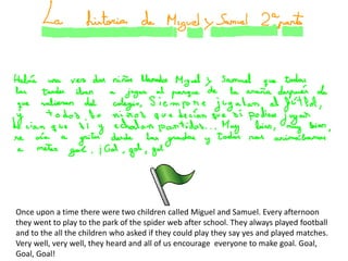 Once upon a time there were two children called Miguel and Samuel. Every afternoon
they went to play to the park of the spider web after school. They always played football
and to the all the children who asked if they could play they say yes and played matches.
Very well, very well, they heard and all of us encourage everyone to make goal. Goal,
Goal, Goal!
 
