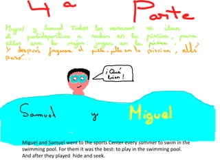 Miguel and Samuel went to the sports Center every summer to swim in the
swimming pool. For them it was the best: to play in the swimming pool.
And after they played hide and seek.
 