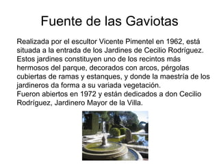 Fuente de las Gaviotas
Realizada por el escultor Vicente Pimentel en 1962, está
situada a la entrada de los Jardines de Cecilio Rodríguez.
Estos jardines constituyen uno de los recintos más
hermosos del parque, decorados con arcos, pérgolas
cubiertas de ramas y estanques, y donde la maestría de los
jardineros da forma a su variada vegetación.
Fueron abiertos en 1972 y están dedicados a don Cecilio
Rodríguez, Jardinero Mayor de la Villa.
 