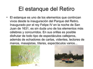 El estanque del Retiro
• El estanque es uno de los elementos que continúan
  vivos desde la inauguración del Parque del Retiro.
  Inaugurado por el rey Felipe IV en la noche de San
  Juan de 1631, es sin duda uno de los elementos más
  célebres y concurridos. En sus orillas es posible
  disfrutar de todo tipo de espectáculos callejeros,
  además de echadores de cartas, videntes, lectores de
  manos, masajistas, títeres, espectáculos varios...
 