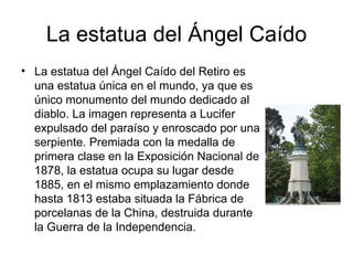 La estatua del Ángel Caído
• La estatua del Ángel Caído del Retiro es
  una estatua única en el mundo, ya que es
  único monumento del mundo dedicado al
  diablo. La imagen representa a Lucifer
  expulsado del paraíso y enroscado por una
  serpiente. Premiada con la medalla de
  primera clase en la Exposición Nacional de
  1878, la estatua ocupa su lugar desde
  1885, en el mismo emplazamiento donde
  hasta 1813 estaba situada la Fábrica de
  porcelanas de la China, destruida durante
  la Guerra de la Independencia.
 