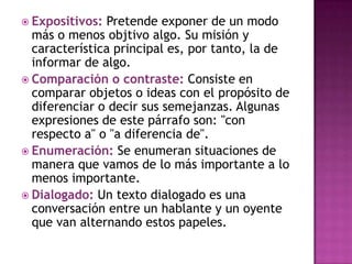  Expositivos: Pretende exponer de un modo
  más o menos objtivo algo. Su misión y
  característica principal es, por tanto, la de
  informar de algo.
 Comparación o contraste: Consiste en
  comparar objetos o ideas con el propósito de
  diferenciar o decir sus semejanzas. Algunas
  expresiones de este párrafo son: "con
  respecto a" o "a diferencia de".
 Enumeración: Se enumeran situaciones de
  manera que vamos de lo más importante a lo
  menos importante.
 Dialogado: Un texto dialogado es una
  conversación entre un hablante y un oyente
  que van alternando estos papeles.
 