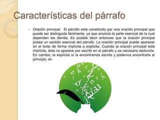 Características del párrafo
 Oración principal: El párrafo está constituido por una oración principal que
puede ser distinguida fácilmente, ya que enuncia la parte esencial de la cual
dependen los demás. Es posible decir entonces que la oración principal
posee un sentido esencial del párrafo. La oración principal puede aparecer
en el texto de forma implícita o explícita. Cuando la oración principal está
implícita, ésta no aparece por escrito en el párrafo y es necesario deducirla.
En cambio, la explícita sí la encontramos escrita y podemos encontrarla al
principio, en el medio o al final del párrafo.
 