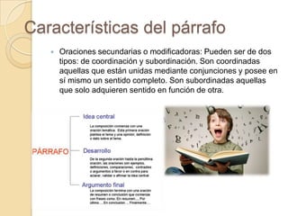 Características del párrafo
 Oraciones secundarias o modificadoras: Pueden ser de dos
tipos: de coordinación y subordinación. Son coordinadas
aquellas que están unidas mediante conjunciones y posee en
sí mismo un sentido completo. Son subordinadas aquellas
que solo adquieren sentido en función de otra.
 