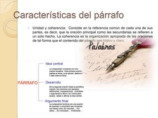 Características del párrafo
 Unidad y coherencia: Consiste en la referencia común de cada una de sus
partes, es decir, que la oración principal como las secundarias se refieren a
un solo hecho. La coherencia es la organización apropiada de las oraciones
de tal forma que el contenido del párrafo sea lógico y claro.
 