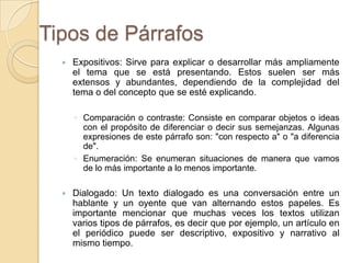 Tipos de Párrafos
 Expositivos: Sirve para explicar o desarrollar más ampliamente
el tema que se está presentando. Estos suelen ser más
extensos y abundantes, dependiendo de la complejidad del
tema o del concepto que se esté explicando.
◦ Comparación o contraste: Consiste en comparar objetos o ideas
con el propósito de diferenciar o decir sus semejanzas. Algunas
expresiones de este párrafo son: "con respecto a" o "a diferencia
de".
◦ Enumeración: Se enumeran situaciones de manera que vamos
de lo más importante a lo menos importante.
 Dialogado: Un texto dialogado es una conversación entre un
hablante y un oyente que van alternando estos papeles. Es
importante mencionar que muchas veces los textos utilizan
varios tipos de párrafos, es decir que por ejemplo, un artículo en
el periódico puede ser descriptivo, expositivo y narrativo al
mismo tiempo.
 