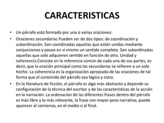 CARACTERISTICAS
• Un párrafo está formado por una o varias oraciones:
• Oraciones secundarias Pueden ser de dos tipos: de coordinación y
subordinación. Son coordinadas aquellas que están unidas mediante
conjunciones y posee en sí mismo un sentido completo. Son subordinadas
aquellas que solo adquieren sentido en función de otra. Unidad y
coherencia Consiste en la referencia común de cada una de sus partes, es
decir, que la oración principal como las secundarias se refieren a un solo
hecho. La coherencia es la organización apropiada de las oraciones de tal
forma que el contenido del párrafo sea lógico y claro.
• En la literatura de ficción, el párrafo es algo más abstracto y depende su
configuración de la técnica del escritor y de las características de la acción
en la narración. La ordenación de las diferentes frases dentro del párrafo
es más libre y lo más relevante, la frase con mayor peso narrativo, puede
aparecer al comienzo, en el medio o al final.
 