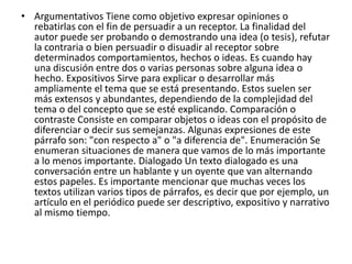 • Argumentativos Tiene como objetivo expresar opiniones o
rebatirlas con el fin de persuadir a un receptor. La finalidad del
autor puede ser probando o demostrando una idea (o tesis), refutar
la contraria o bien persuadir o disuadir al receptor sobre
determinados comportamientos, hechos o ideas. Es cuando hay
una discusión entre dos o varias personas sobre alguna idea o
hecho. Expositivos Sirve para explicar o desarrollar más
ampliamente el tema que se está presentando. Estos suelen ser
más extensos y abundantes, dependiendo de la complejidad del
tema o del concepto que se esté explicando. Comparación o
contraste Consiste en comparar objetos o ideas con el propósito de
diferenciar o decir sus semejanzas. Algunas expresiones de este
párrafo son: "con respecto a" o "a diferencia de". Enumeración Se
enumeran situaciones de manera que vamos de lo más importante
a lo menos importante. Dialogado Un texto dialogado es una
conversación entre un hablante y un oyente que van alternando
estos papeles. Es importante mencionar que muchas veces los
textos utilizan varios tipos de párrafos, es decir que por ejemplo, un
artículo en el periódico puede ser descriptivo, expositivo y narrativo
al mismo tiempo.
 