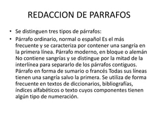 REDACCION DE PARRAFOS
• Se distinguen tres tipos de párrafos:
• Párrafo ordinario, normal o español Es el más
frecuente y se caracteriza por contener una sangría en
la primera línea. Párrafo moderno, en bloque o alemán
No contiene sangrías y se distingue por la mitad de la
interlínea para separarlo de los párrafos contiguos.
Párrafo en forma de sumario o francés Todas sus líneas
tienen una sangría salvo la primera. Se utiliza de forma
frecuente en textos de diccionarios, bibliografías,
índices alfabéticos o texto cuyos componentes tienen
algún tipo de numeración.
 