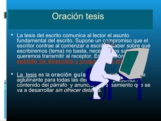 Oración tesis
 La tesis del escrito comunica al lector el asunto
fundamental del escrito. Supone un compromiso que el
escritor contrae al comenzar a escribir. Saber sobre qué
escribiremos (tema) no basta, necesitamos saber qué
queremos transmitir al receptor. Esta oración nos da
sentido de dirección y propósito al discurso.
 La tesis es la oración guía, es la ideas que sirve de
aglutinante para todas las demás. Debe presentar el
contenido del párrafo y anunciar el pensamiento que se
va a desarrollar sin ofrecer detalles.
 