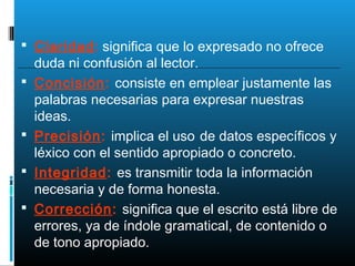  Claridad: significa que lo expresado no ofrece
duda ni confusión al lector.
 Concisión: consiste en emplear justamente las
palabras necesarias para expresar nuestras
ideas.
 Precisión: implica el uso de datos específicos y
léxico con el sentido apropiado o concreto.
 Integridad: es transmitir toda la información
necesaria y de forma honesta.
 Corrección: significa que el escrito está libre de
errores, ya de índole gramatical, de contenido o
de tono apropiado.
 