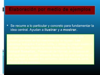 Elaboración por medio de ejemplos
 Se recurre a lo particular y concreto para fundamentar la
idea central. Ayudan a ilustrar y a mostrar.
Los líderes eficaces también exhiben las conductas que
quieren promover en los miembros de su equipo. Lee
Lacocca trabajaba muchas horas y redujo su propio sueldo a
un dólar por año durante la crisis financiera de Chrysler.
Richard Knowlton, Presidente de Hormel, en la época en
que pugnaban por salir adelante después de una huelga de un
año, se negó a aceptar los aumentos que le ofreció la Junta
Directiva de la empresa.
 