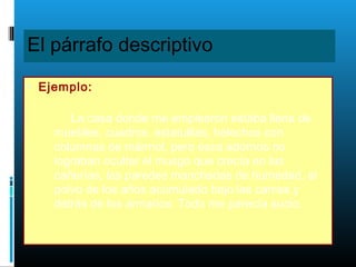 El párrafo descriptivo
• Ejemplo:
La casa donde me emplearon estaba llena de
muebles, cuadros, estatuillas, helechos con
columnas de mármol, pero esos adornos no
lograban ocultar el musgo que crecía en las
cañerías, las paredes manchadas de humedad, el
polvo de los años acumulado bajo las camas y
detrás de los armarios. Todo me parecía sucio.
 